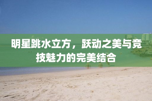 明星跳水立方,跃动之美与竞技魅力的完美结合