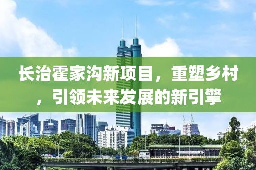 长治霍家沟新项目,重塑乡村,引领未来发展的新引擎