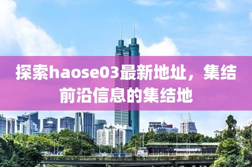 探索haose03最新地址，集结前沿信息的集结地