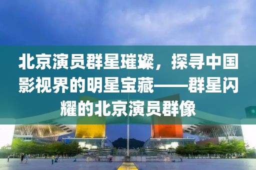 北京演员群星璀璨,探寻中国影视界的明星宝藏——群星闪耀的北京演员群像