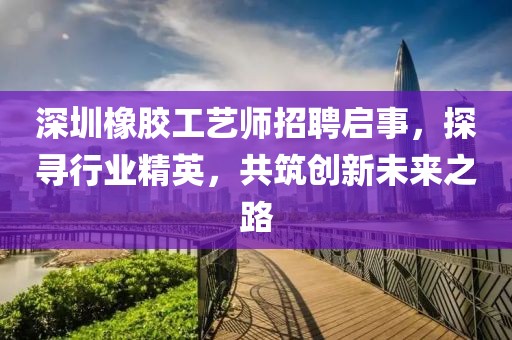 深圳橡胶工艺师招聘启事，探寻行业精英，共筑创新未来之路