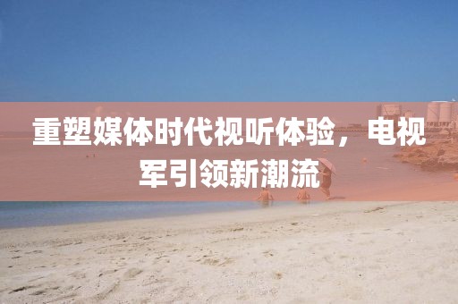 重塑媒体时代视听体验，电视军引领新潮流