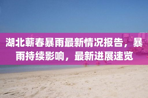 湖北蕲春暴雨最新情况报告，暴雨持续影响，最新进展速览