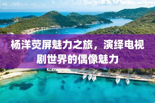 杨洋荧屏魅力之旅，演绎电视剧世界的偶像魅力