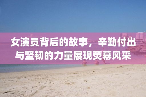 女演员背后的故事，辛勤付出与坚韧的力量展现荧幕风采