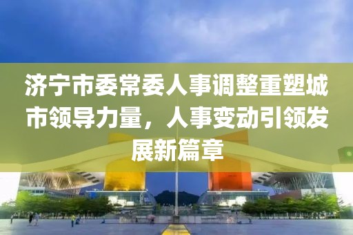 济宁市委常委人事调整重塑城市领导力量，人事变动引领发展新篇章