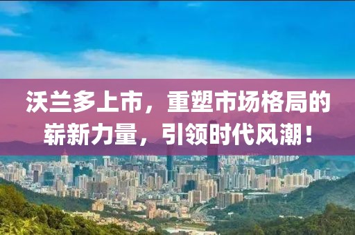 沃兰多上市,重塑市场格局的崭新力量,引领时代风潮!