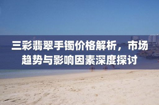 三彩翡翠手镯价格解析,市场趋势与影响因素深度探讨