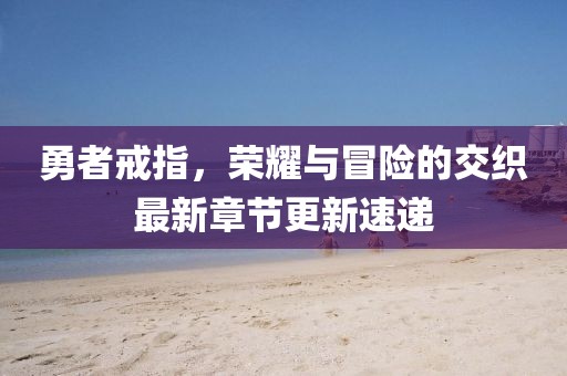 勇者戒指,荣耀与冒险的交织最新章节更新速递