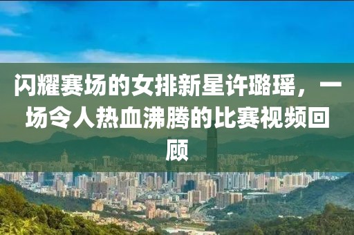闪耀赛场的女排新星许璐瑶,一场令人热血沸腾的比赛视频回顾