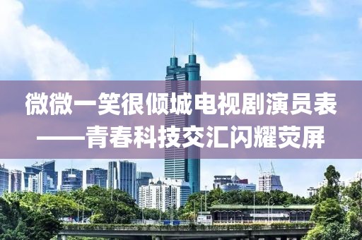微微一笑很倾城电视剧演员表——青春科技交汇闪耀荧屏