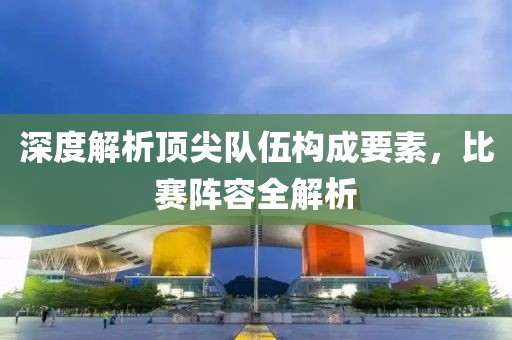 深度解析顶尖队伍构成要素，比赛阵容全解析