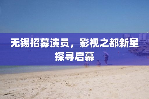 无锡招募演员，影视之都新星探寻启幕