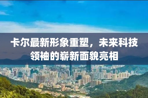 卡尔最新形象重塑，未来科技领袖的崭新面貌亮相
