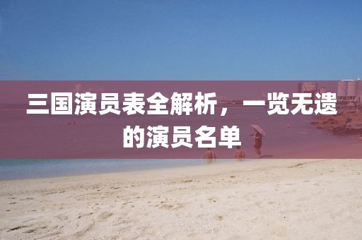 三国演员表全解析,一览无遗的演员名单