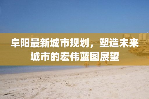 阜阳最新城市规划,塑造未来城市的宏伟蓝图展望