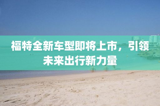 福特全新车型即将上市,引领未来出行新力量