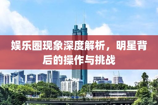 娱乐圈现象深度解析,明星背后的操作与挑战