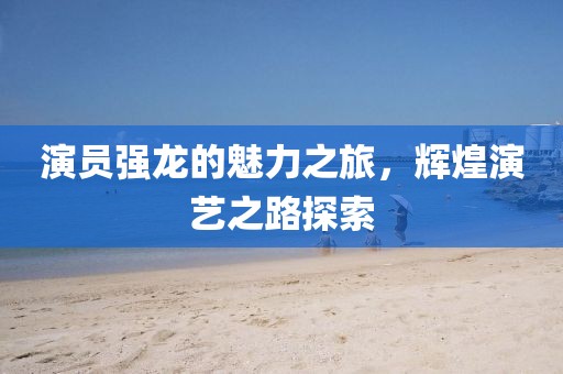 演员强龙的魅力之旅,辉煌演艺之路探索