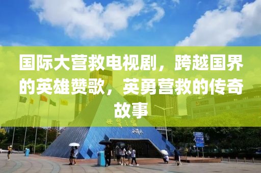 国际大营救电视剧，跨越国界的英雄赞歌，英勇营救的传奇故事