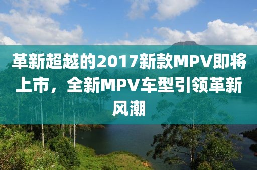 革新超越的2017新款MPV即将上市，全新MPV车型引领革新风潮