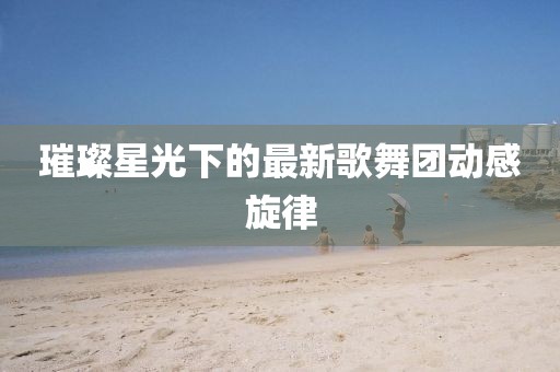 璀璨星光下的最新歌舞团动感旋律