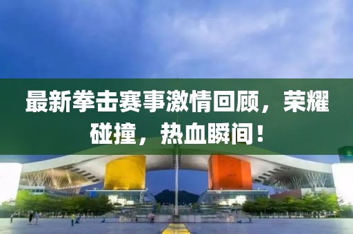 最新拳击赛事激情回顾，荣耀碰撞，热血瞬间！