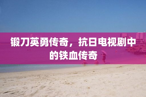 锻刀英勇传奇，抗日电视剧中的铁血传奇