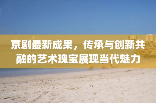 京剧最新成果，传承与创新共融的艺术瑰宝展现当代魅力