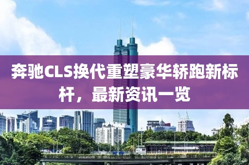 奔驰CLS换代重塑豪华轿跑新标杆，最新资讯一览