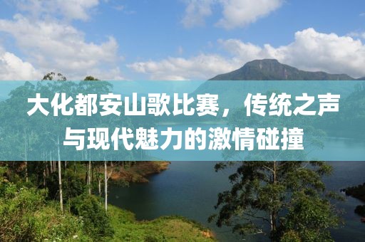 大化都安山歌比赛,传统之声与现代魅力的激情碰撞