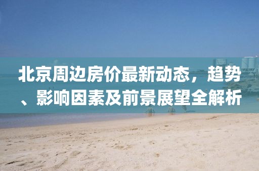 北京周边房价最新动态，趋势、影响因素及前景展望全解析