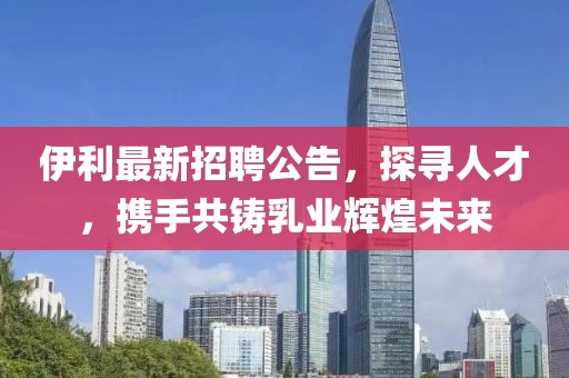 伊利最新招聘公告,探寻人才,携手共铸乳业辉煌未来