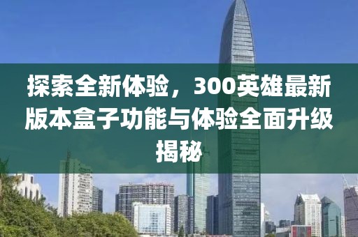 探索全新体验，300英雄最新版本盒子功能与体验全面升级揭秘