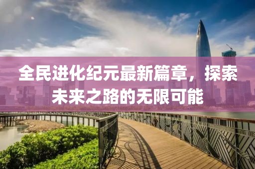 全民进化纪元最新篇章，探索未来之路的无限可能