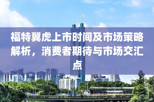 福特翼虎上市时间及市场策略解析，消费者期待与市场交汇点