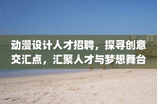 动漫设计人才招聘，探寻创意交汇点，汇聚人才与梦想舞台