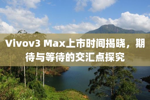 Vivov3 Max上市时间揭晓，期待与等待的交汇点探究