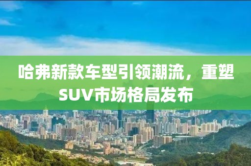 哈弗新款车型引领潮流，重塑SUV市场格局发布