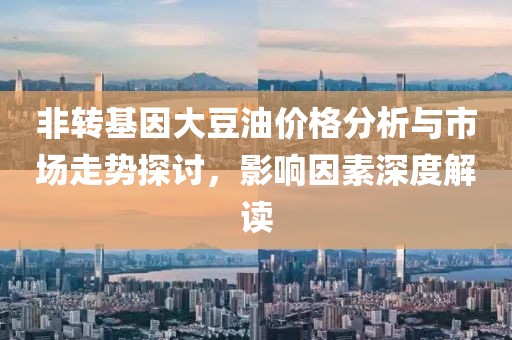 非转基因大豆油价格分析与市场走势探讨，影响因素深度解读