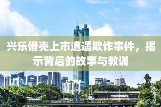兴乐借壳上市遭遇欺诈事件，揭示背后的故事与教训
