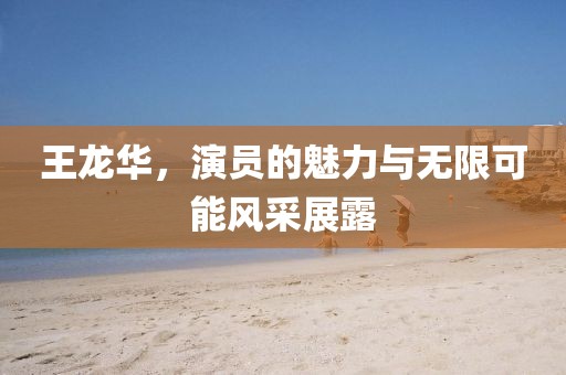 王龙华，演员的魅力与无限可能风采展露