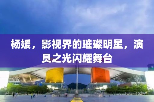 杨媛，影视界的璀璨明星，演员之光闪耀舞台