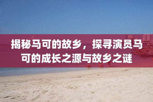 揭秘马可的故乡，探寻演员马可的成长之源与故乡之谜