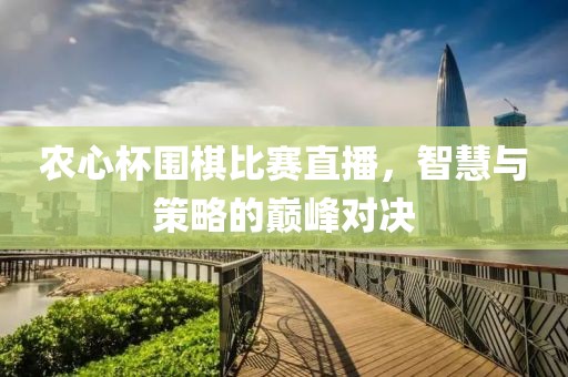 农心杯围棋比赛直播，智慧与策略的巅峰对决