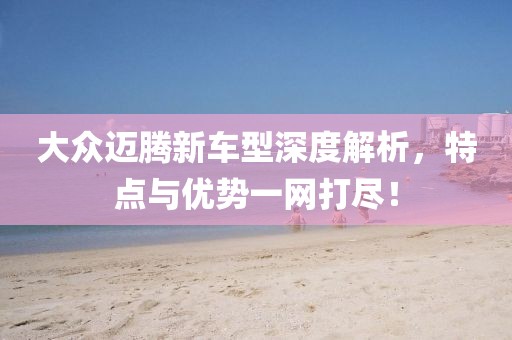 大众迈腾新车型深度解析，特点与优势一网打尽！