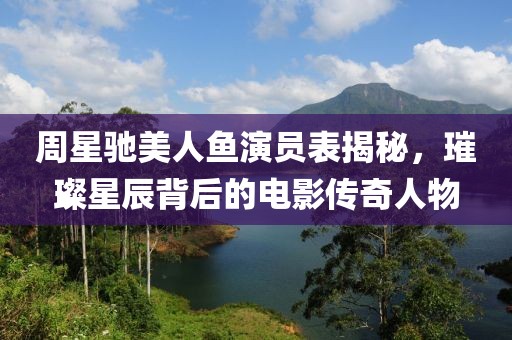 周星驰美人鱼演员表揭秘，璀璨星辰背后的电影传奇人物