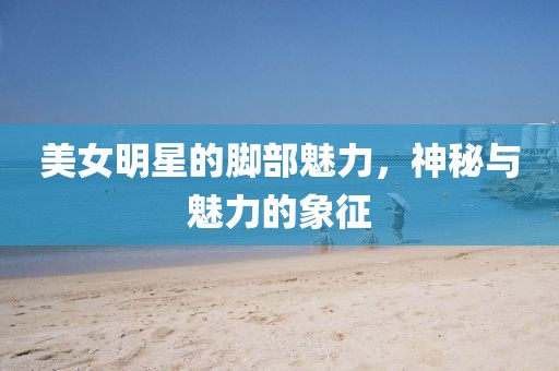 美女明星的脚部魅力，神秘与魅力的象征