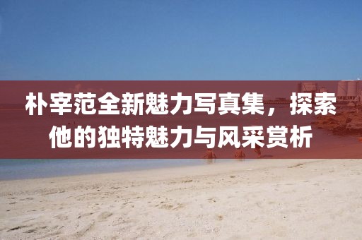 朴宰范全新魅力写真集,探索他的独特魅力与风采赏析