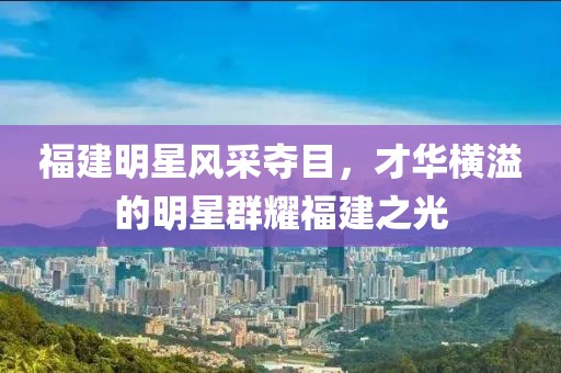 福建明星风采夺目,才华横溢的明星群耀福建之光